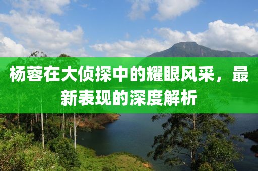 杨蓉在大侦探中的耀眼风采，最新表现的深度解析