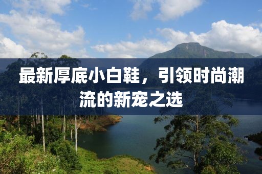 最新厚底小白鞋，引领时尚潮流的新宠之选