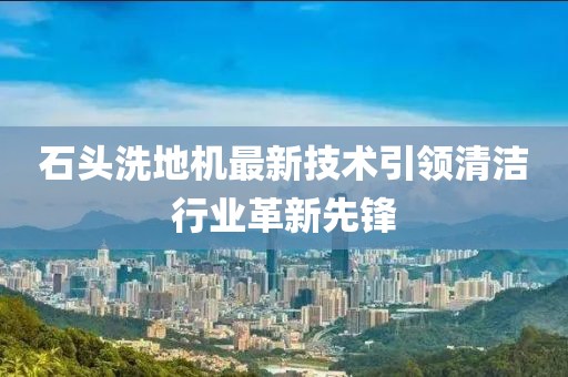 石头洗地机最新技术引领清洁行业革新先锋