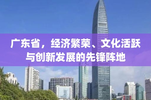 广东省，经济繁荣、文化活跃与创新发展的先锋阵地