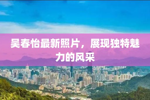 吴春怡最新照片，展现独特魅力的风采
