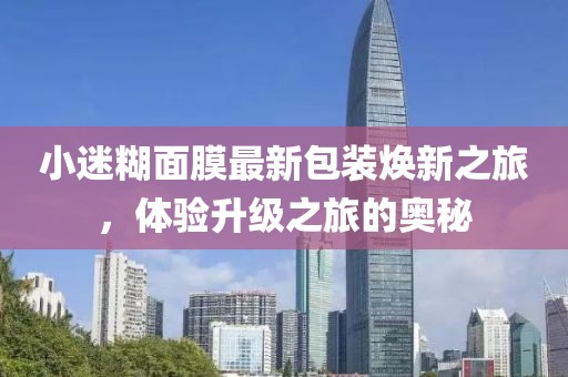 小迷糊面膜最新包装焕新之旅，体验升级之旅的奥秘