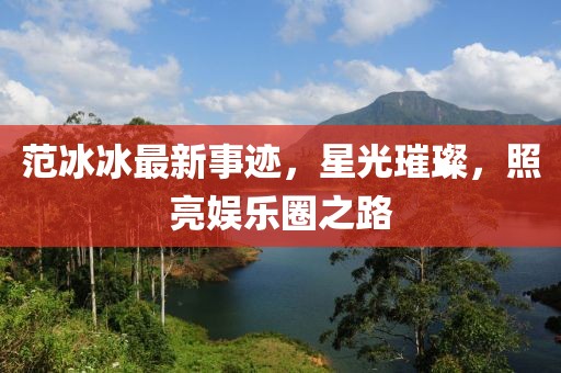 范冰冰最新事迹，星光璀璨，照亮娱乐圈之路