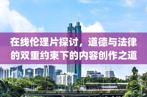 在线伦理片探讨，道德与法律的双重约束下的内容创作之道