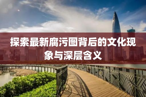探索最新腐污图背后的文化现象与深层含义