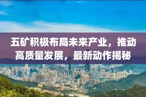 五矿积极布局未来产业，推动高质量发展，最新动作揭秘
