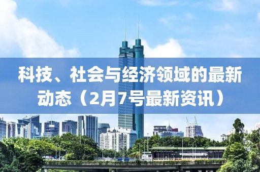 科技、社会与经济领域的最新动态（2月7号最新资讯）