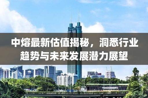 中熔最新估值揭秘，洞悉行业趋势与未来发展潜力展望