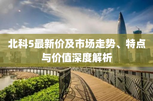北科5最新价及市场走势、特点与价值深度解析