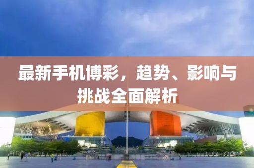 最新手机博彩，趋势、影响与挑战全面解析