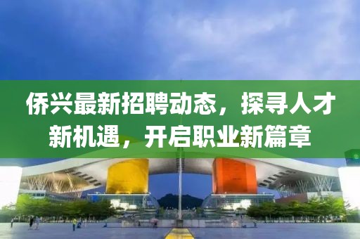 侨兴最新招聘动态，探寻人才新机遇，开启职业新篇章