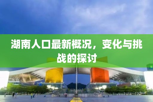 湖南人口最新概况，变化与挑战的探讨