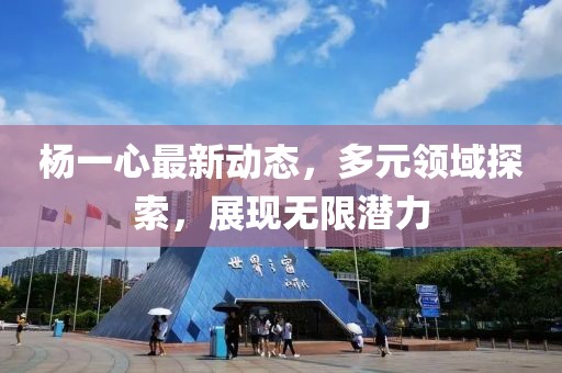 杨一心最新动态，多元领域探索，展现无限潜力