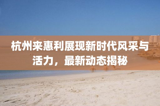 杭州来惠利展现新时代风采与活力，最新动态揭秘