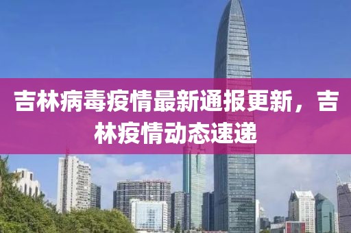 吉林病毒疫情最新通报更新，吉林疫情动态速递