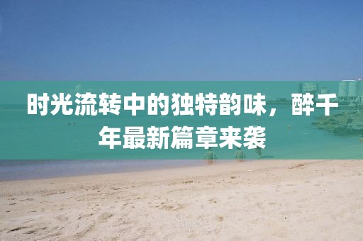 时光流转中的独特韵味，醉千年最新篇章来袭