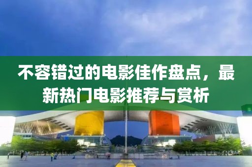 不容错过的电影佳作盘点，最新热门电影推荐与赏析