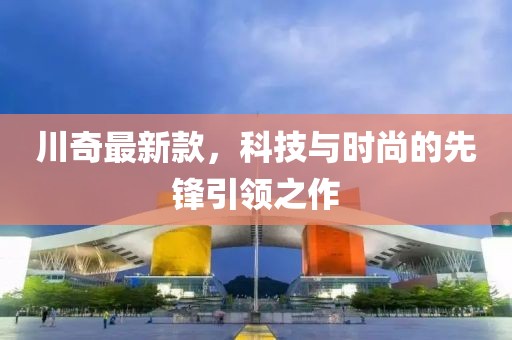 川奇最新款，科技与时尚的先锋引领之作