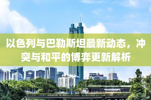 以色列与巴勒斯坦最新动态，冲突与和平的博弈更新解析