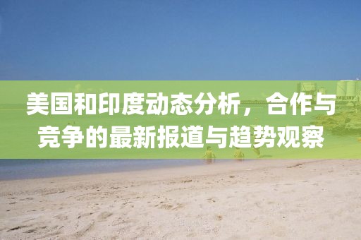 美国和印度动态分析，合作与竞争的最新报道与趋势观察