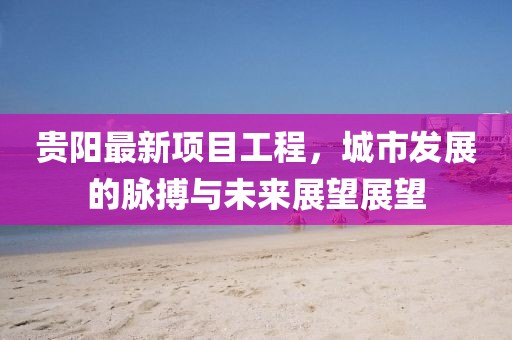 贵阳最新项目工程，城市发展的脉搏与未来展望展望
