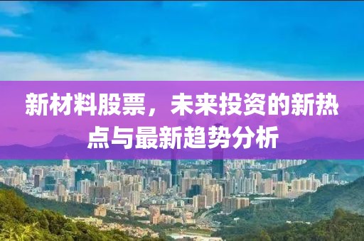 新材料股票，未来投资的新热点与最新趋势分析