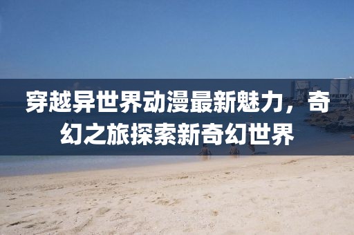 穿越异世界动漫最新魅力，奇幻之旅探索新奇幻世界