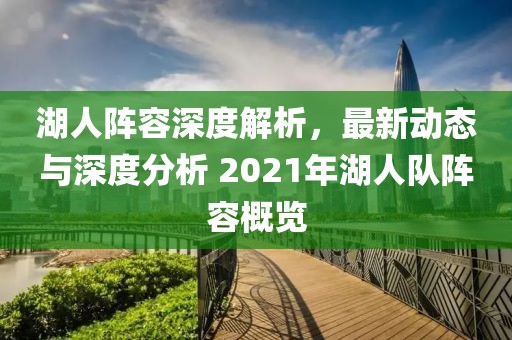 湖人阵容深度解析，最新动态与深度分析 2021年湖人队阵容概览