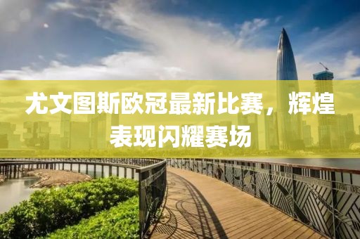 尤文图斯欧冠最新比赛，辉煌表现闪耀赛场