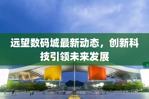 远望数码城最新动态，创新科技引领未来发展
