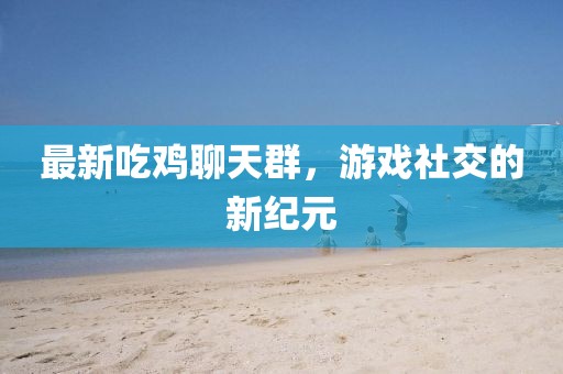 最新吃鸡聊天群，游戏社交的新纪元