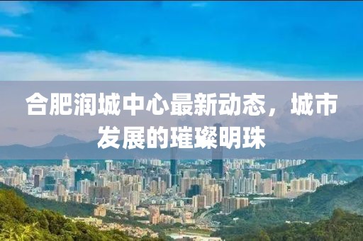 合肥润城中心最新动态，城市发展的璀璨明珠