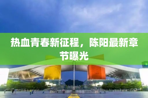 热血青春新征程，陈阳最新章节曝光