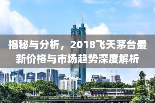 揭秘与分析，2018飞天茅台最新价格与市场趋势深度解析
