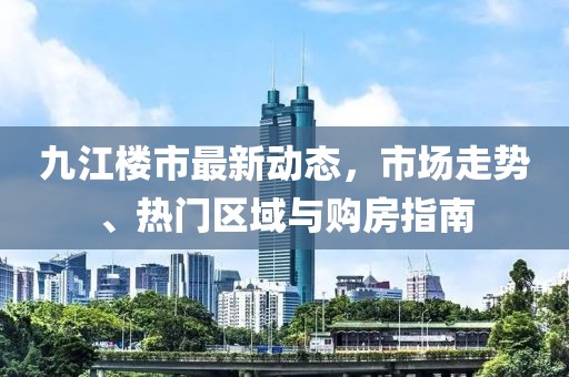 九江楼市最新动态，市场走势、热门区域与购房指南