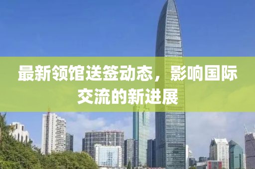 最新领馆送签动态，影响国际交流的新进展