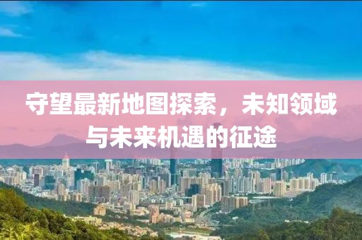 守望最新地图探索，未知领域与未来机遇的征途