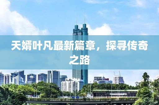 天婿叶凡最新篇章，探寻传奇之路