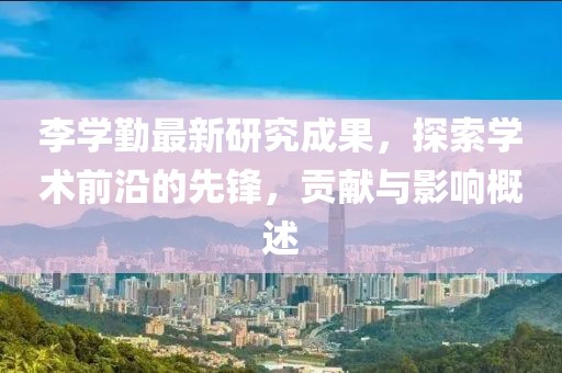 李学勤最新研究成果，探索学术前沿的先锋，贡献与影响概述