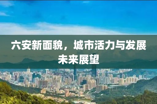 六安新面貌，城市活力与发展未来展望