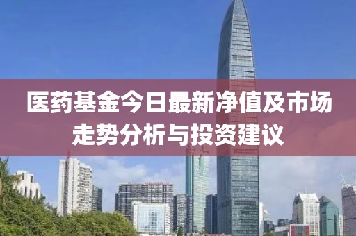 医药基金今日最新净值及市场走势分析与投资建议