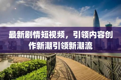 最新剧情短视频，引领内容创作新潮引领新潮流