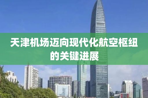 天津机场迈向现代化航空枢纽的关键进展