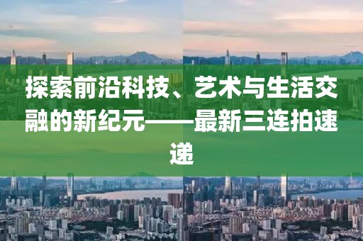 探索前沿科技、艺术与生活交融的新纪元——最新三连拍速递