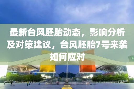最新台风胚胎动态，影响分析及对策建议，台风胚胎7号来袭如何应对