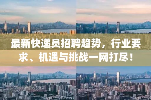 最新快递员招聘趋势，行业要求、机遇与挑战一网打尽！