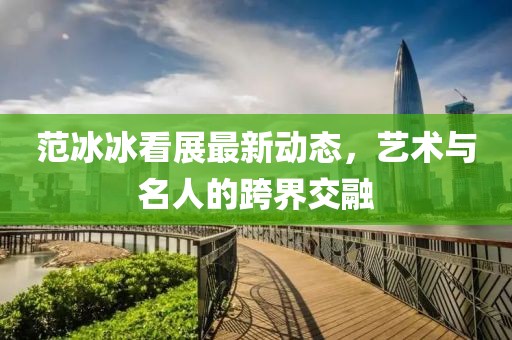 范冰冰看展最新动态，艺术与名人的跨界交融