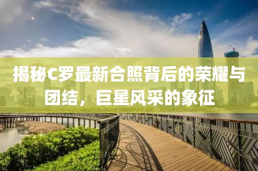 揭秘C罗最新合照背后的荣耀与团结，巨星风采的象征