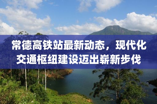 常德高铁站最新动态，现代化交通枢纽建设迈出崭新步伐