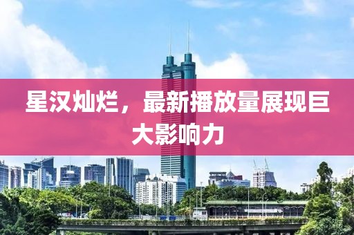 星汉灿烂，最新播放量展现巨大影响力